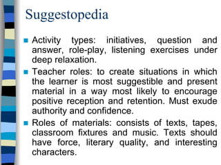 Suggestopedia
Activity types: initiatives, question and
answer, role-play, listening exercises under
deep relaxation.
Teacher roles: to create situations in which
the learner is most suggestible and present
material in a way most likely to encourage
positive reception and retention. Must exude
authority and confidence.
Roles of materials: consists of texts, tapes,
classroom fixtures and music. Texts should
have force, literary quality, and interesting
characters.

 