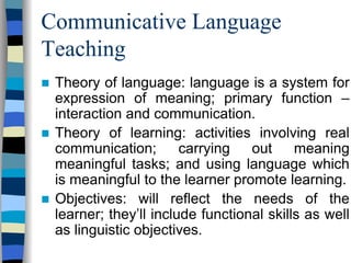 Communicative Language
Teaching
Theory of language: language is a system for
expression of meaning; primary function –
interaction and communication.
Theory of learning: activities involving real
communication;
carrying
out
meaning
meaningful tasks; and using language which
is meaningful to the learner promote learning.
Objectives: will reflect the needs of the
learner; they’ll include functional skills as well
as linguistic objectives.

 