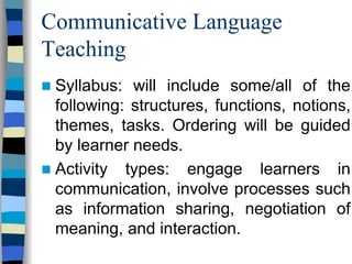 Communicative Language
Teaching
Syllabus: will include some/all of the
following: structures, functions, notions,
themes, tasks. Ordering will be guided
by learner needs.
Activity types: engage learners in
communication, involve processes such
as information sharing, negotiation of
meaning, and interaction.

 