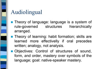Audiolingual
Theory of language: language is a system of
rule-governed
structures
hierarchically
arranged.
Theory of learning: habit formation; skills are
learned more effectivelly if oral precedes
written; analogy, not analysis.
Objectives: Control of structures of sound,
form, and order, mastery over symbols of the
language; goal: native-speaker mastery.

 