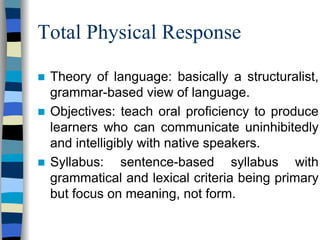 Total Physical Response
Theory of language: basically a structuralist,
grammar-based view of language.
Objectives: teach oral proficiency to produce
learners who can communicate uninhibitedly
and intelligibly with native speakers.
Syllabus: sentence-based syllabus with
grammatical and lexical criteria being primary
but focus on meaning, not form.

 