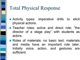 Total Physical Response
Activity types: imperative drills to elicit
physical actions.
Teacher roles: active and direct role; ”the
director of a stage play” with students as
actors.
Roles of materials: no basic text; materials
and media have an important role later.
Initially voice, action, and gestures are
sufficient.

 