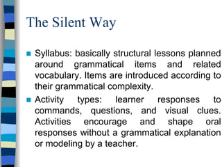 The Silent Way
Syllabus: basically structural lessons planned
around grammatical items and related
vocabulary. Items are introduced according to
their grammatical complexity.
Activity types: learner responses to
commands, questions, and visual clues.
Activities encourage and shape oral
responses without a grammatical explanation
or modeling by a teacher.

 