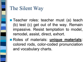 The Silent Way
Teacher roles: teacher must (a) teach
(b) test (c) get out of the way. Remain
impassive. Resist temptation to model,
remodel, assist, direct, exhort.
Roles of materials: unique materials:
colored rods, color-coded pronunciation
and vocabulary charts.

 