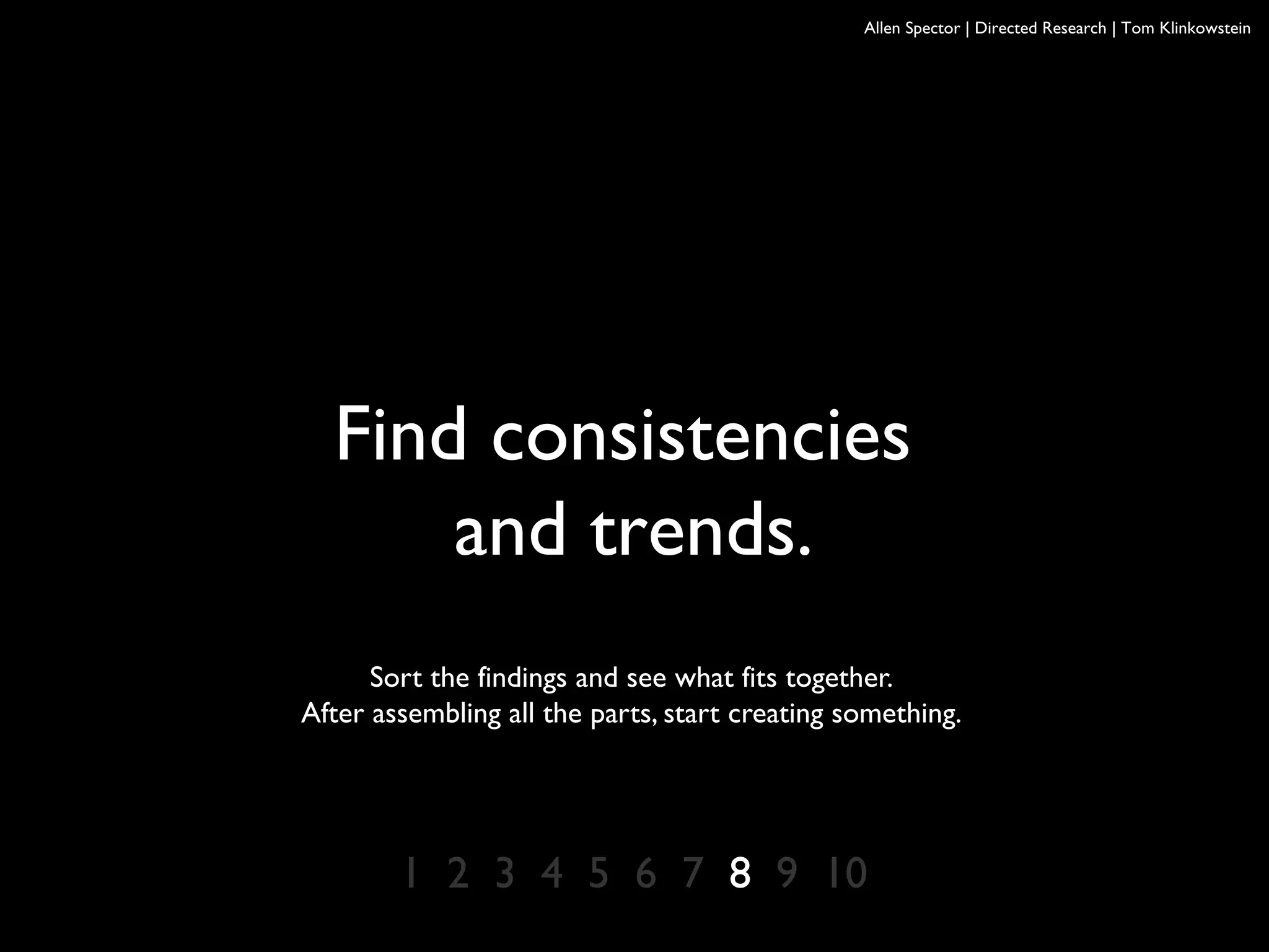 Allen Spector | Directed Research | Tom Klinkowstein
Find consistencies
and trends.
Sort the findings and see what fits together.
After assembling all the parts, start creating something.
1 2 3 4 5 6 7 8 9 10
 