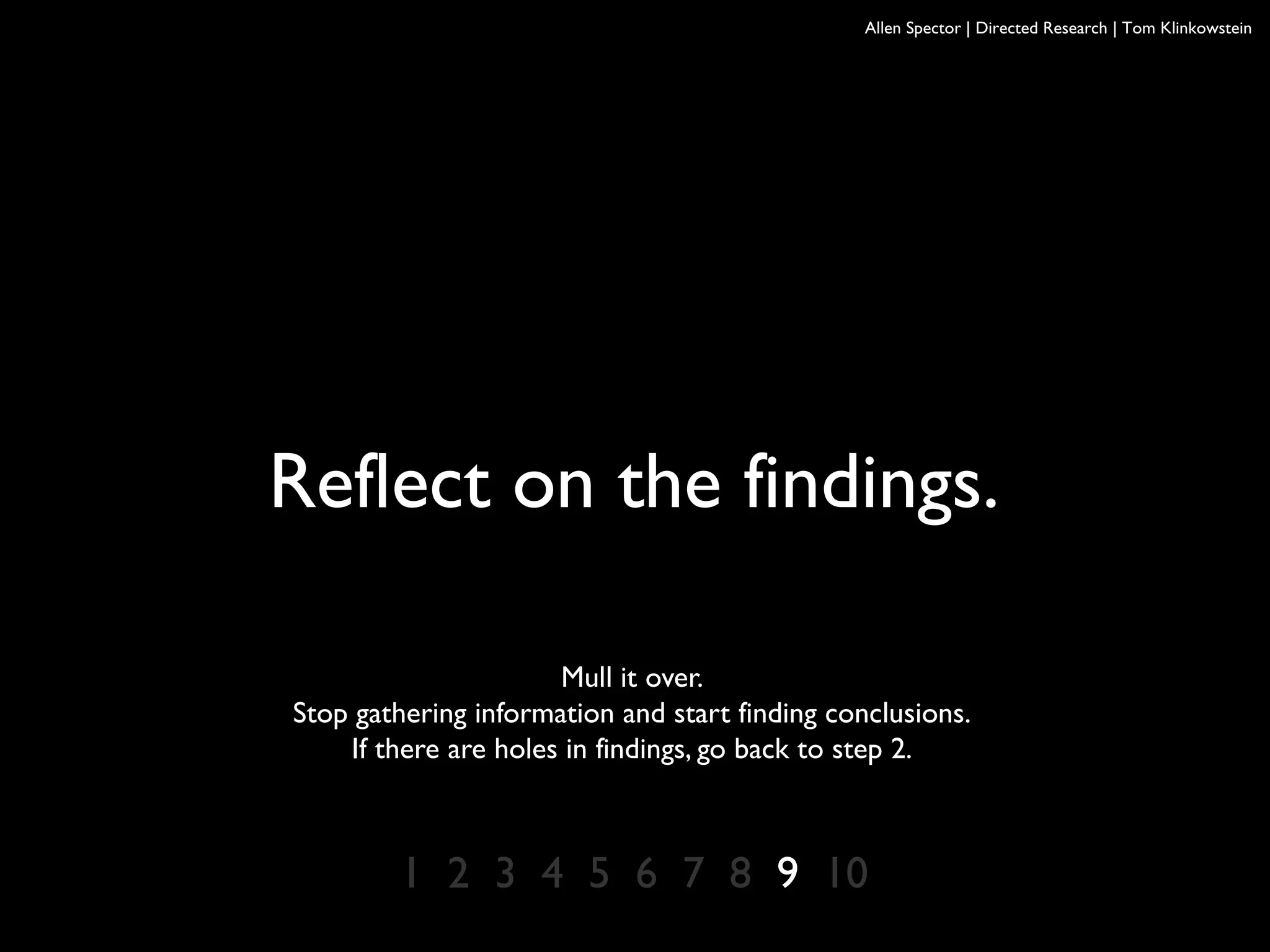 Allen Spector | Directed Research | Tom Klinkowstein
Reflect on the findings.
Mull it over.
Stop gathering information and start finding conclusions.
If there are holes in findings, go back to step 2.
1 2 3 4 5 6 7 8 9 10
 