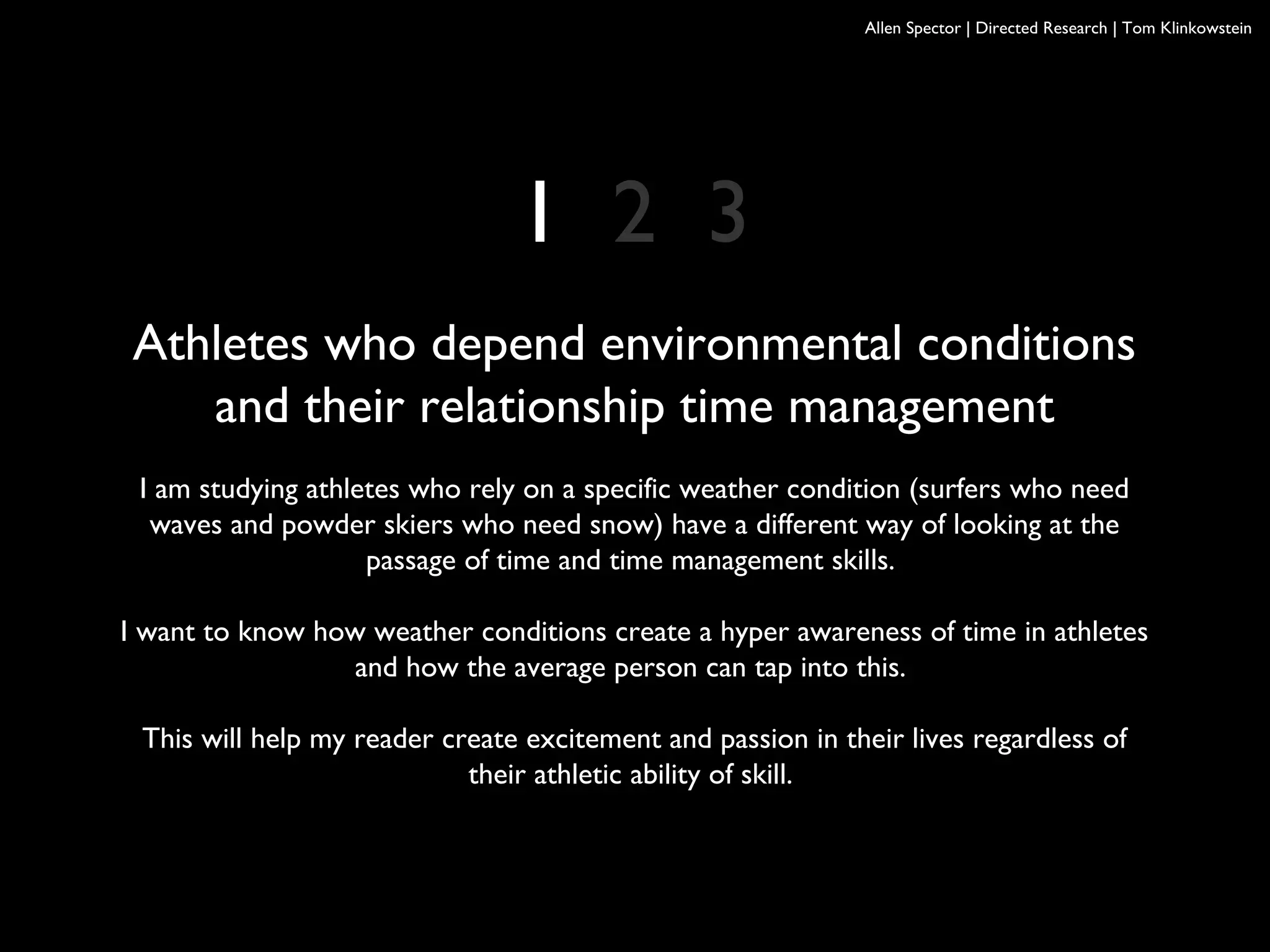 Allen Spector | Directed Research | Tom Klinkowstein
Athletes who depend environmental conditions
and their relationship time management
I am studying athletes who rely on a specific weather condition (surfers who need
waves and powder skiers who need snow) have a different way of looking at the
passage of time and time management skills.
I want to know how weather conditions create a hyper awareness of time in athletes
and how the average person can tap into this.
This will help my reader create excitement and passion in their lives regardless of
their athletic ability of skill.
1 2 3
 