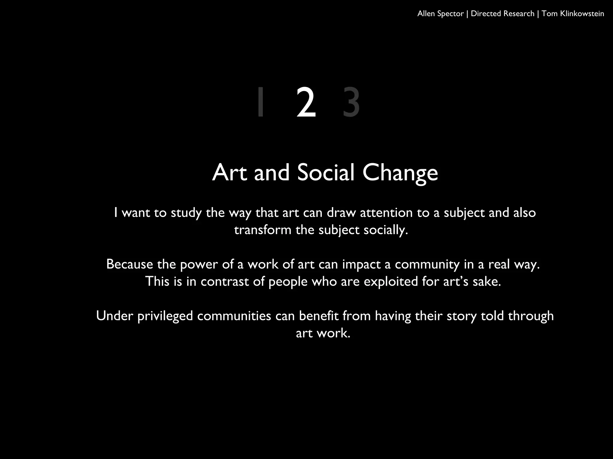 Allen Spector | Directed Research | Tom Klinkowstein
Art and Social Change
I want to study the way that art can draw attention to a subject and also
transform the subject socially.
Because the power of a work of art can impact a community in a real way.
This is in contrast of people who are exploited for art’s sake.
Under privileged communities can benefit from having their story told through
art work.
1 2 3
 