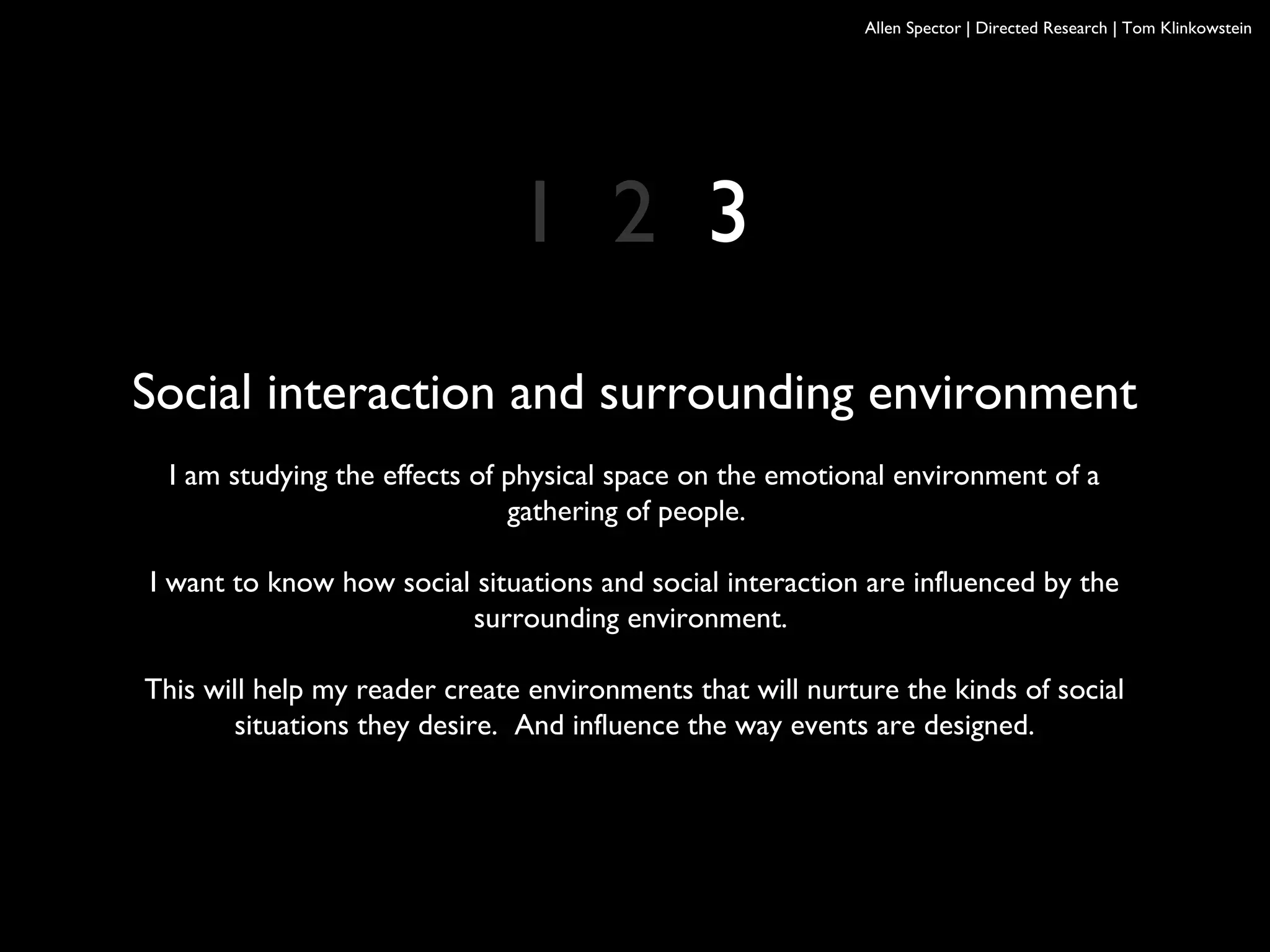 Allen Spector | Directed Research | Tom Klinkowstein
Social interaction and surrounding environment
I am studying the effects of physical space on the emotional environment of a
gathering of people.
I want to know how social situations and social interaction are influenced by the
surrounding environment.
This will help my reader create environments that will nurture the kinds of social
situations they desire. And influence the way events are designed.
1 2 3
 