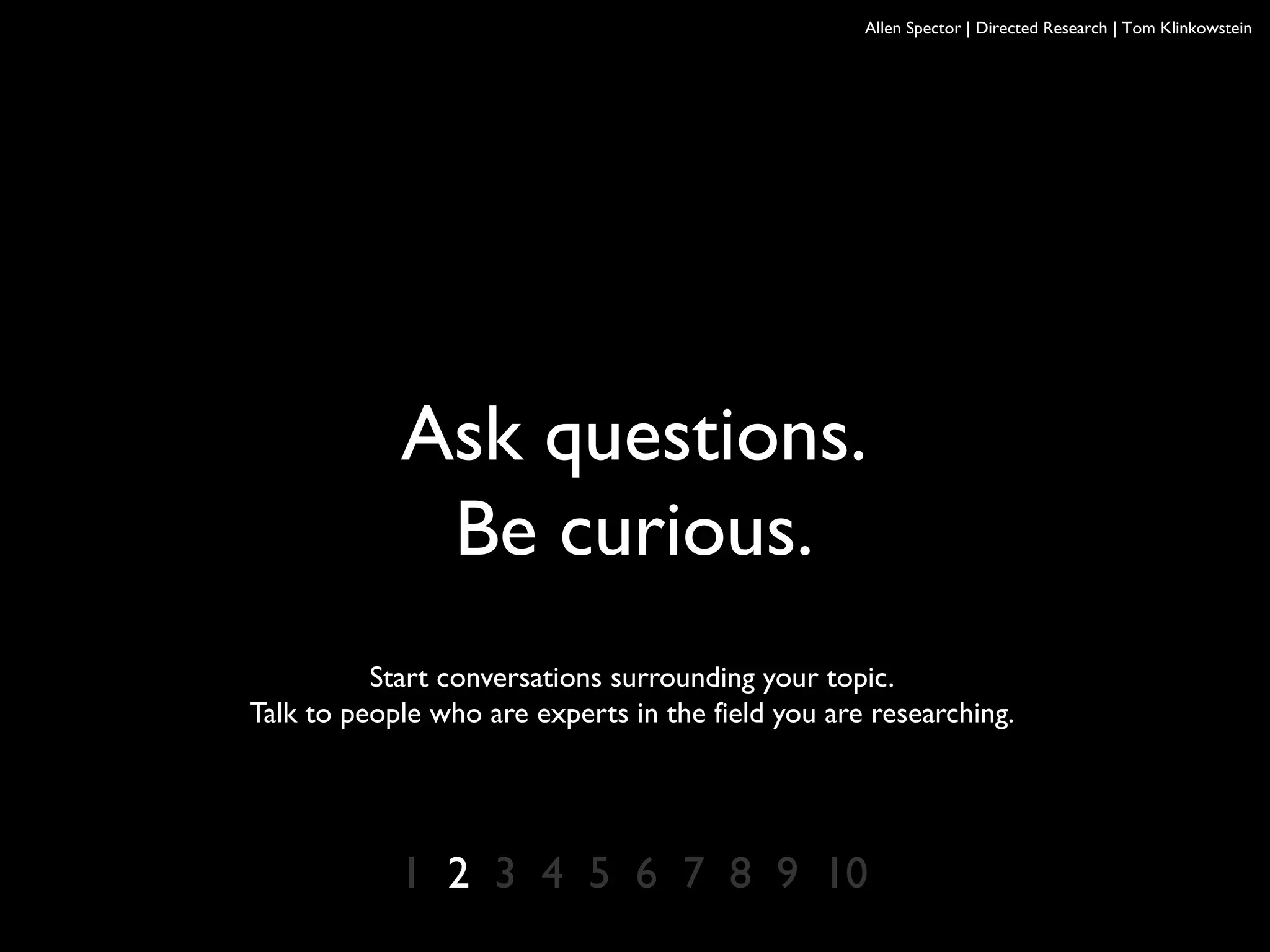 Allen Spector | Directed Research | Tom Klinkowstein
1 2 3 4 5 6 7 8 9 10
Ask questions.
Be curious.
Start conversations surrounding your topic.
Talk to people who are experts in the field you are researching.
 
