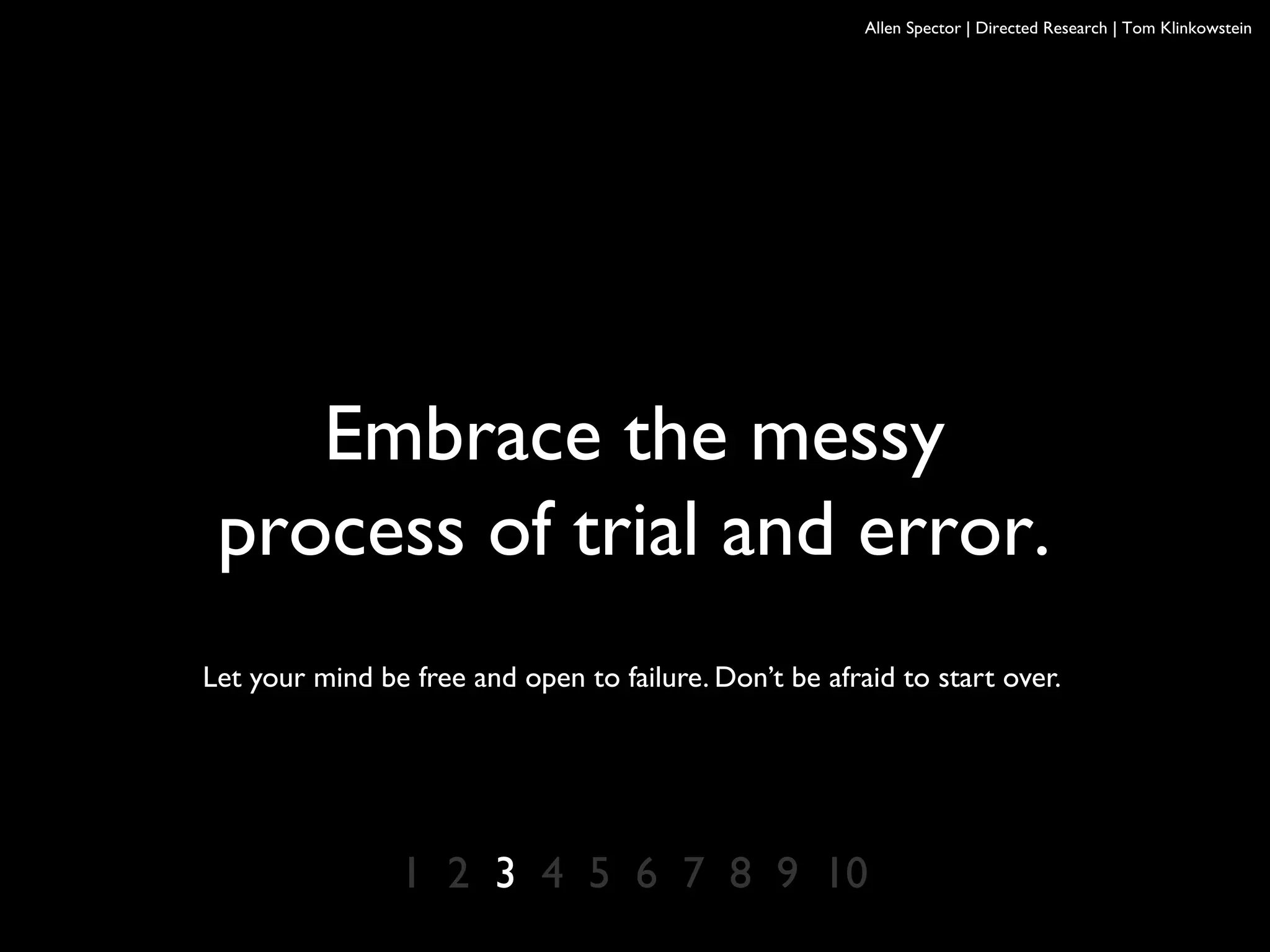Allen Spector | Directed Research | Tom Klinkowstein
1 2 3 4 5 6 7 8 9 10
Embrace the messy
process of trial and error.
Let your mind be free and open to failure. Don’t be afraid to start over.
 