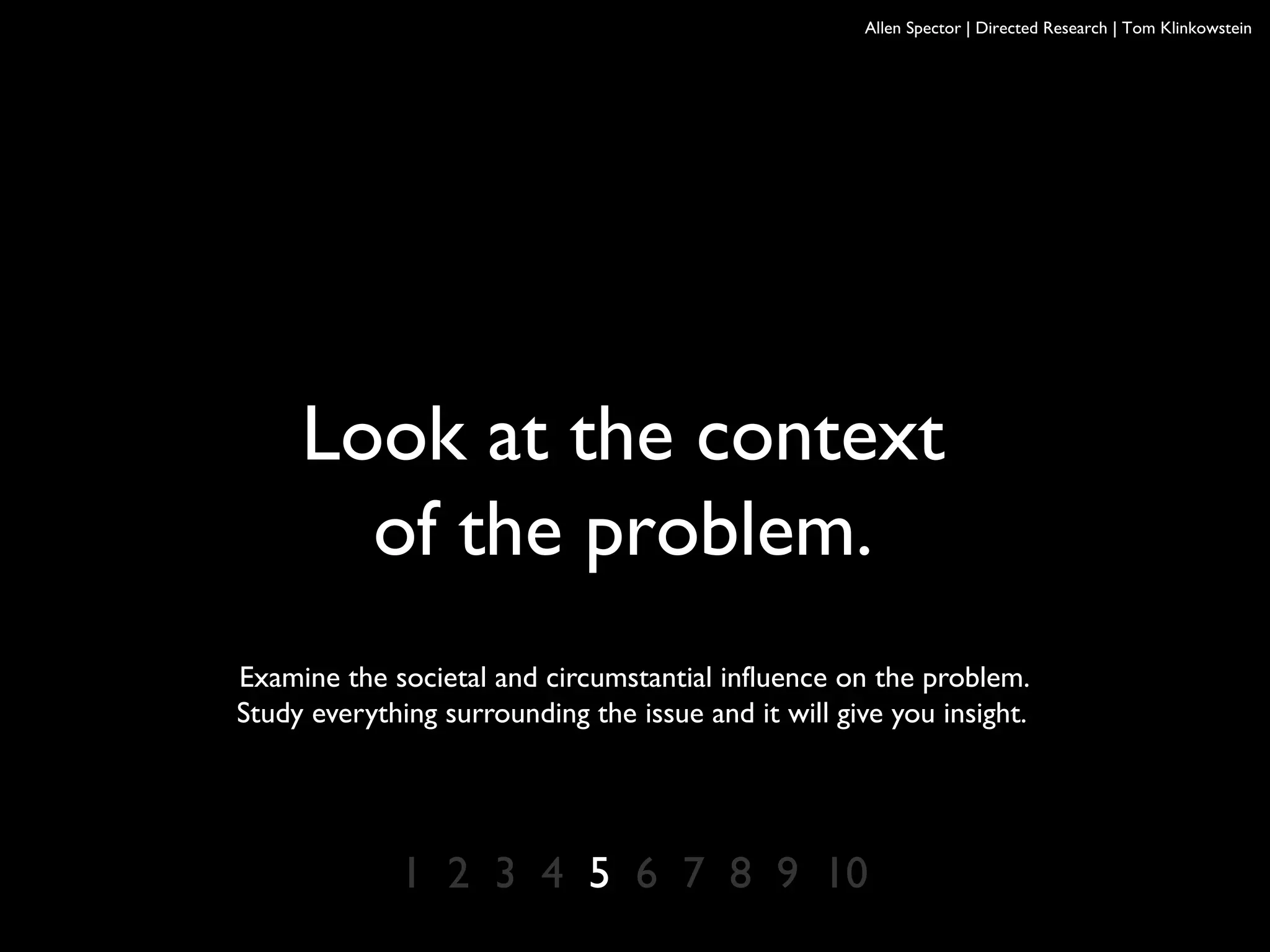 Allen Spector | Directed Research | Tom Klinkowstein
Look at the context
of the problem.
Examine the societal and circumstantial influence on the problem.
Study everything surrounding the issue and it will give you insight.
1 2 3 4 5 6 7 8 9 10
 