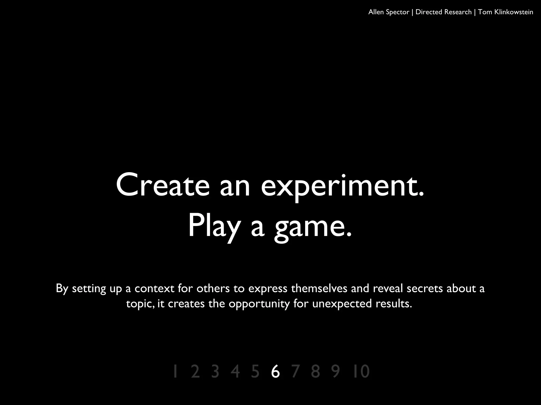 Allen Spector | Directed Research | Tom Klinkowstein
Create an experiment.
Play a game.
By setting up a context for others to express themselves and reveal secrets about a
topic, it creates the opportunity for unexpected results.
1 2 3 4 5 6 7 8 9 10
 