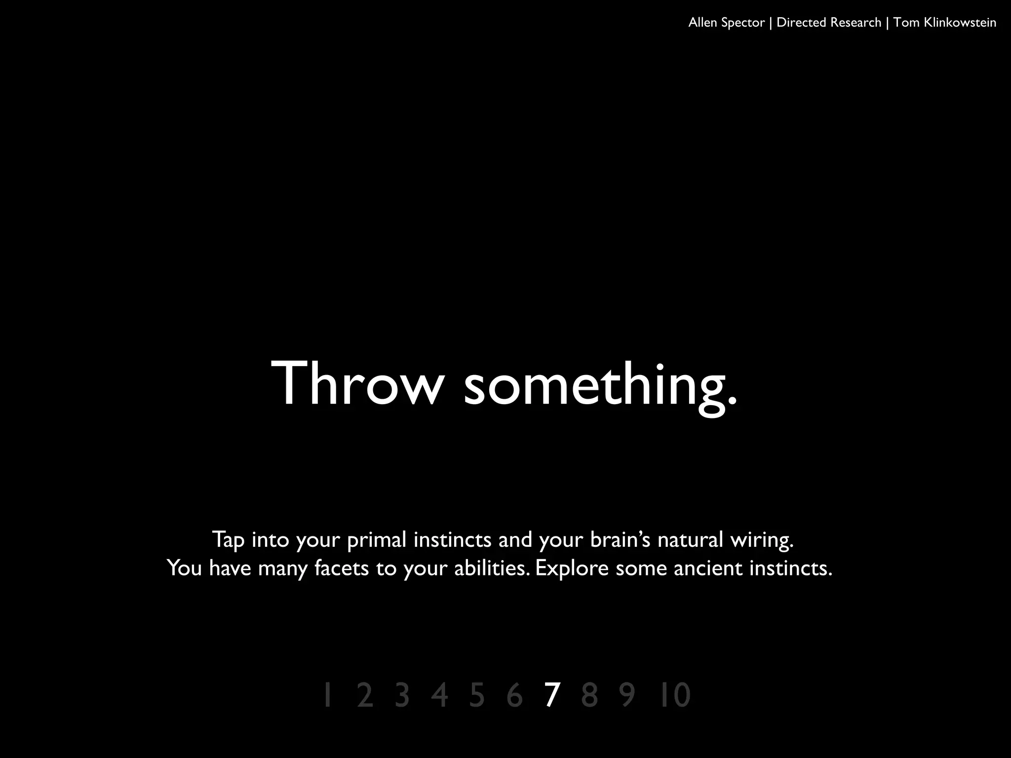 Allen Spector | Directed Research | Tom Klinkowstein
Throw something.
Tap into your primal instincts and your brain’s natural wiring.
You have many facets to your abilities. Explore some ancient instincts.
1 2 3 4 5 6 7 8 9 10
 