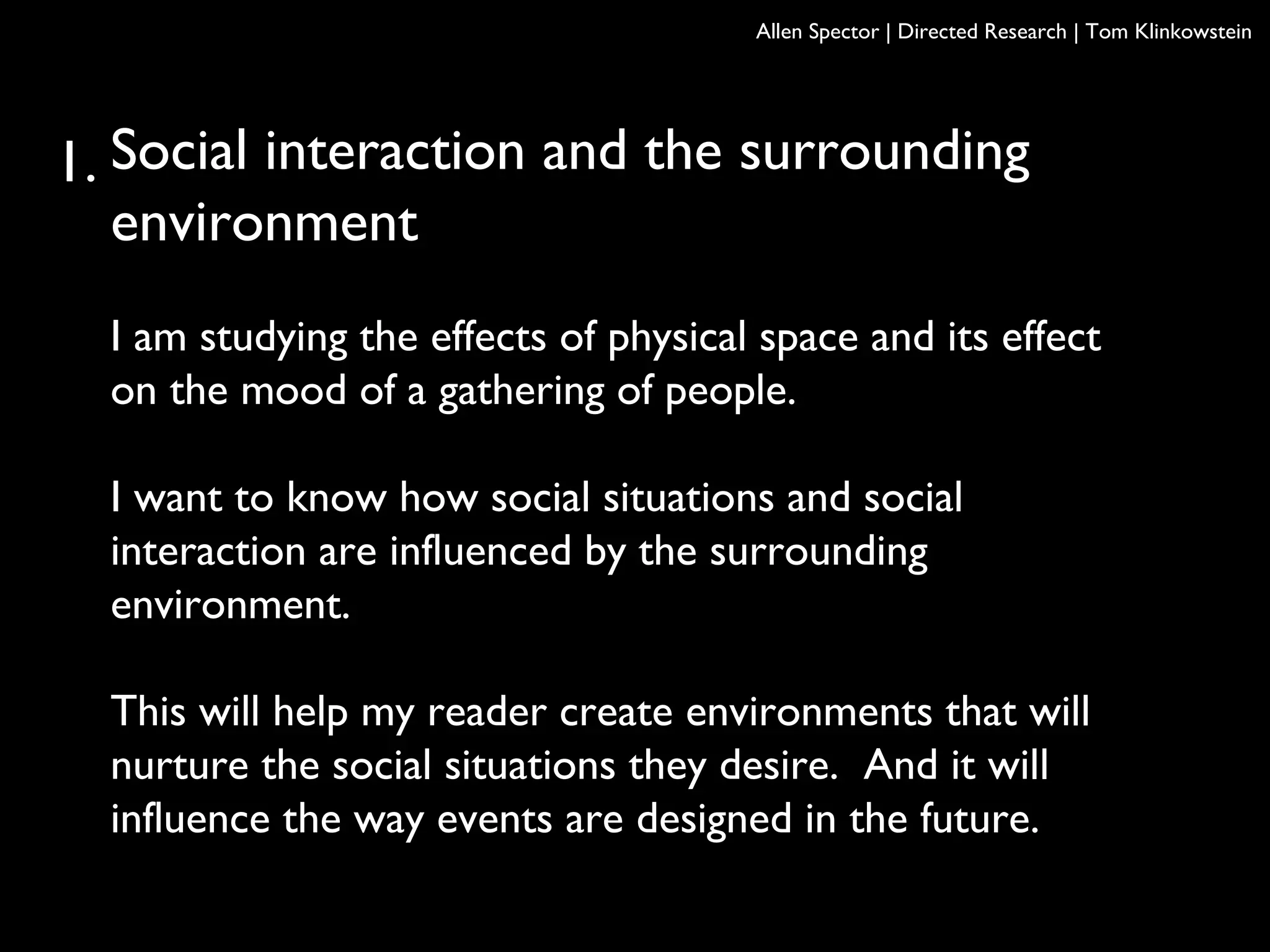 Social interaction and the surrounding
environment
I am studying the effects of physical space and its effect
on the mood of a gathering of people.
I want to know how social situations and social
interaction are influenced by the surrounding
environment.
This will help my reader create environments that will
nurture the social situations they desire. And it will
influence the way events are designed in the future.
Allen Spector | Directed Research | Tom Klinkowstein
1.
 