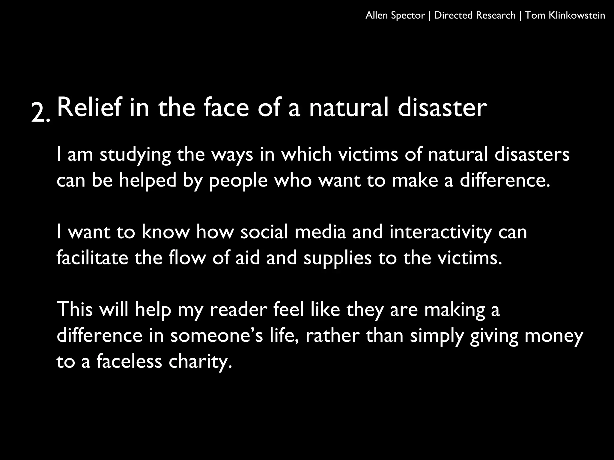 Relief in the face of a natural disaster
I am studying the ways in which victims of natural disasters
can be helped by people who want to make a difference.
I want to know how social media and interactivity can
facilitate the flow of aid and supplies to the victims.
This will help my reader feel like they are making a
difference in someone’s life, rather than simply giving money
to a faceless charity.
Allen Spector | Directed Research | Tom Klinkowstein
2.
 