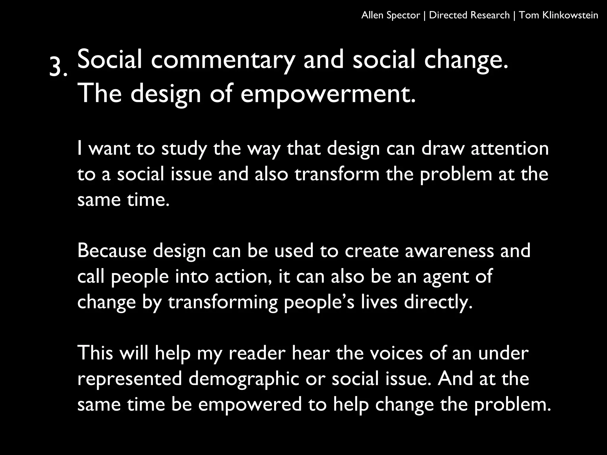 Social commentary and social change.
The design of empowerment.
I want to study the way that design can draw attention
to a social issue and also transform the problem at the
same time.
Because design can be used to create awareness and
call people into action, it can also be an agent of
change by transforming people’s lives directly.
This will help my reader hear the voices of an under
represented demographic or social issue. And at the
same time be empowered to help change the problem.
Allen Spector | Directed Research | Tom Klinkowstein
3.
 