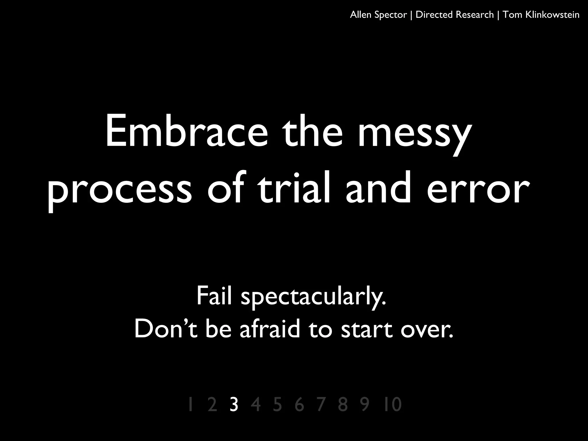1 2 3 4 5 6 7 8 9 10
Embrace the messy
process of trial and error
Fail spectacularly.
Don’t be afraid to start over.
Allen Spector | Directed Research | Tom Klinkowstein
 