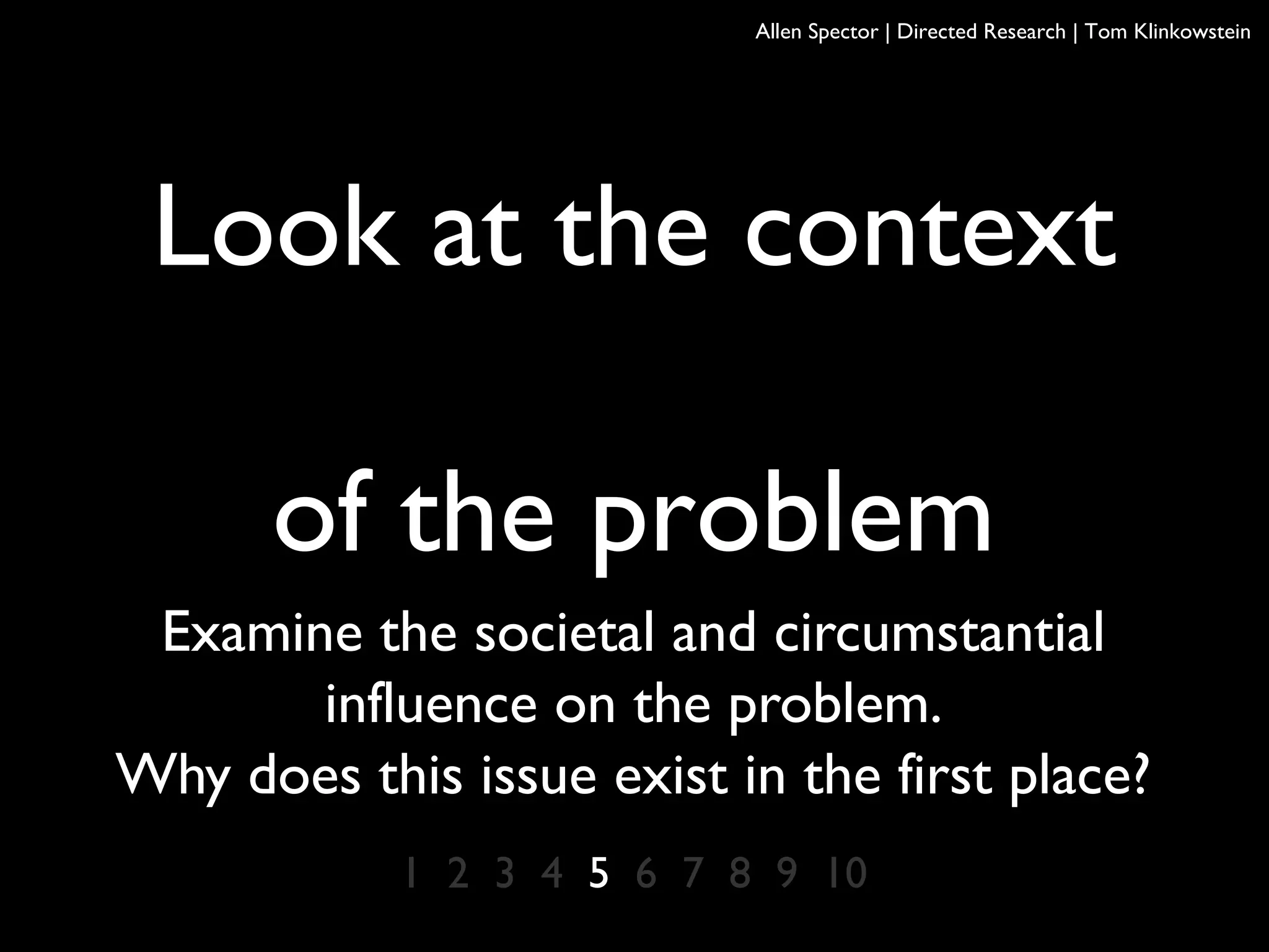 Look at the context
of the problem
Examine the societal and circumstantial
influence on the problem.
Why does this issue exist in the first place?
1 2 3 4 5 6 7 8 9 10
Allen Spector | Directed Research | Tom Klinkowstein
 