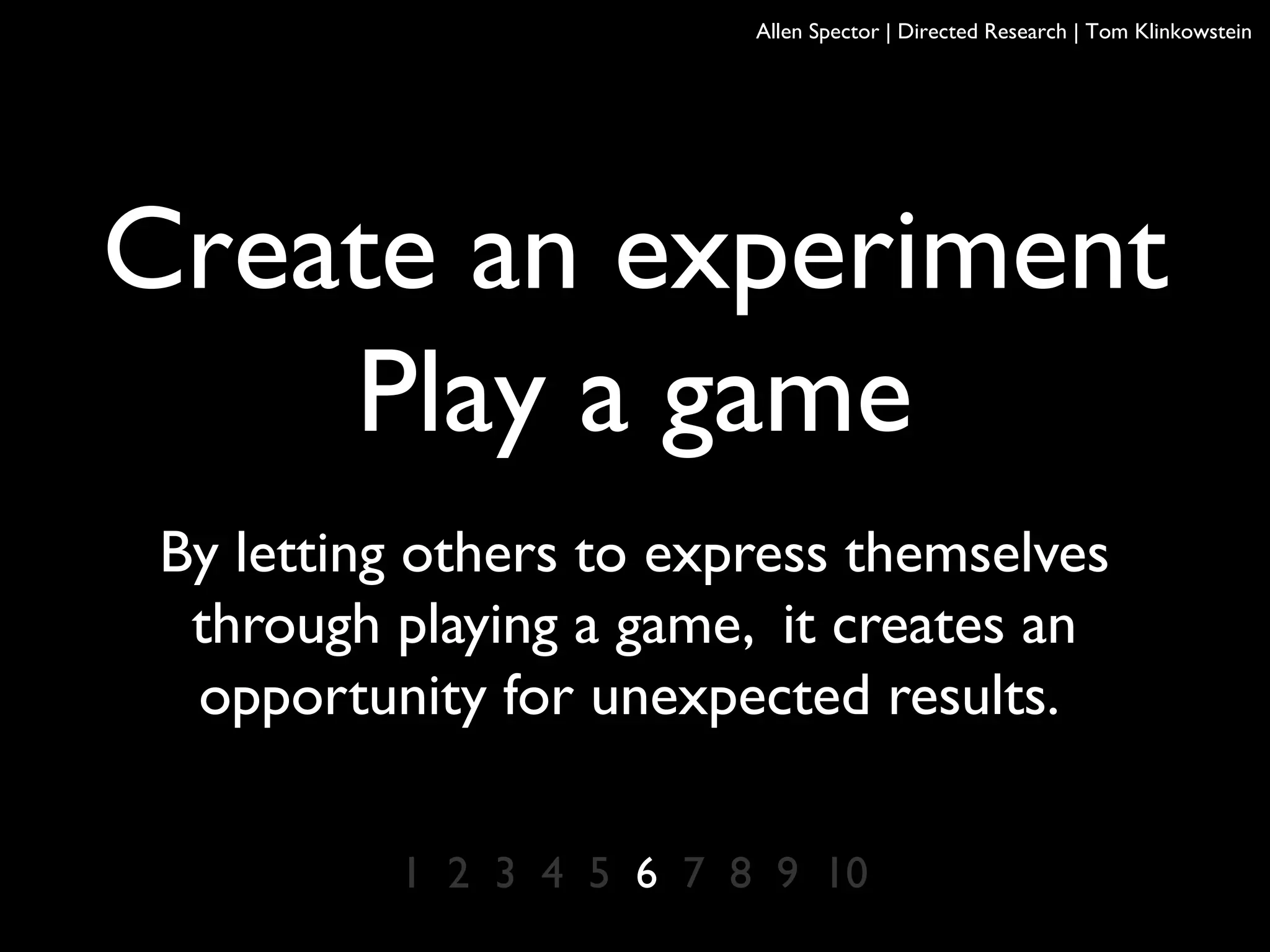 Create an experiment
Play a game
By letting others to express themselves
through playing a game, it creates an
opportunity for unexpected results.
1 2 3 4 5 6 7 8 9 10
Allen Spector | Directed Research | Tom Klinkowstein
 