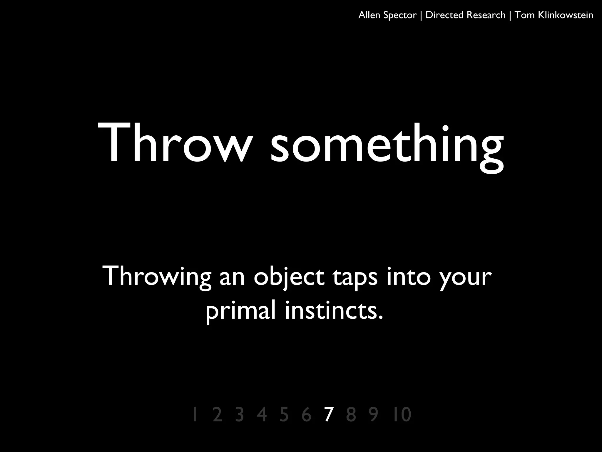Throw something
Throwing an object taps into your
primal instincts.
1 2 3 4 5 6 7 8 9 10
Allen Spector | Directed Research | Tom Klinkowstein
 