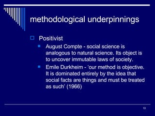 methodological underpinnings Positivist August Compte - social science is analogous to natural science. Its object is to uncover immutable laws of society. Emile Durkheim - ‘our method is objective. It is dominated entirely by the idea that social facts are things and must be treated as such’ (1966) 