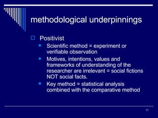 methodological underpinnings Positivist Scientific method = experiment or verifiable observation Motives, intentions, values and frameworks of understanding of the researcher are irrelevant = social fictions NOT social facts. Key method = statistical analysis combined with the comparative method 