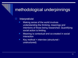 methodological underpinnings Interpretivist Making sense of the world involves understanding the thinking, meanings and intentions of those being researched. Quantifying social action is limiting. Meaning is contextual and co-created in social interaction Key method = interview (structured - unstructured) 