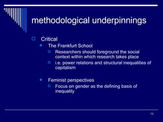 methodological underpinnings Critical The Frankfurt School Researchers should foreground the social context within which research takes place i.e. power relations and structural inequalities of capitalism Feminist perspectives Focus on gender as the defining basis of inequality 