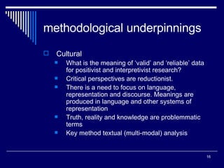 methodological underpinnings Cultural What is the meaning of ‘valid’ and ‘reliable’ data for positivist and interpretivist research? Critical perspectives are reductionist. There is a need to focus on language, representation and discourse. Meanings are produced in language and other systems of representation Truth, reality and knowledge are problemmatic terms Key method textual (multi-modal) analysis 