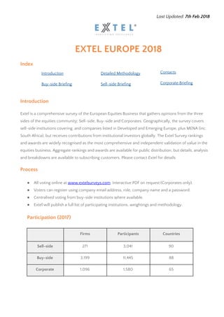 Last Updated: ​7th Feb 2018 
EXTEL EUROPE 2018 
Index 
Introduction  Detailed Methodology  Contacts 
Buy-side​ Briefing  Sell-side​ Briefing  Corporate​ Briefing 
 
Introduction 
Extel is a comprehensive survey of the European Equities Business that gathers opinions from the three 
sides of the equities community: Sell-side, Buy-side and Corporates. Geographically, the survey covers 
sell-side institutions covering, and companies listed in Developed and Emerging Europe, plus MENA (inc. 
South Africa), but receives contributions from institutional investors globally. The Extel Survey rankings 
and awards are widely recognised as the most comprehensive and independent validation of value in the 
equities business. Aggregate rankings and awards are available for public distribution, but details, analysis 
and breakdowns are available to subscribing customers. Please contact ​Extel ​for details. 
Process 
 
● All voting online at ​www.extelsurveys.com​. Interactive PDF on request (Corporates only). 
● Voters can register using company email address, role, company name and a password. 
● Centralised voting from buy-side institutions where available. 
● Extel will publish a full list of participating institutions, weightings and methodology. 
 
Participation (2017) 
 
  Firms  Participants  Countries 
Sell-side  271  3,041  90 
Buy-side  3,199  11,445  88 
Corporate  1,096  1,580  65 
 
 
 