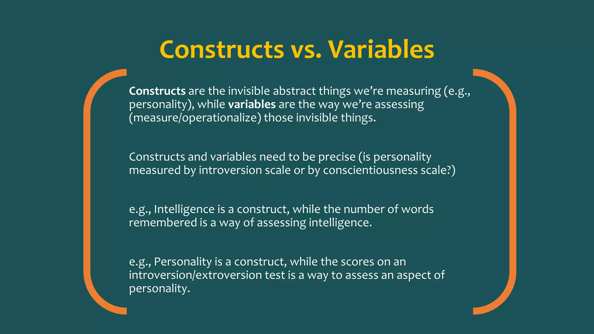 Constructs vs. Variables
Constructs are the invisible abstract things we’re measuring (e.g.,
personality), while variables are the way we’re assessing
(measure/operationalize) those invisible things.
Constructs and variables need to be precise (is personality
measured by introversion scale or by conscientiousness scale?)
e.g., Intelligence is a construct, while the number of words
remembered is a way of assessing intelligence.
e.g., Personality is a construct, while the scores on an
introversion/extroversion test is a way to assess an aspect of
personality.
 