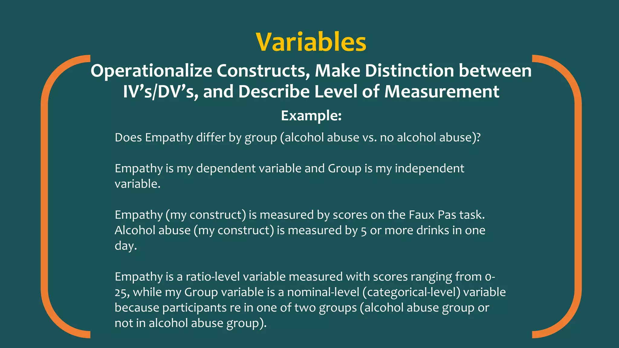 Variables
Operationalize Constructs, Make Distinction between
IV’s/DV’s, and Describe Level of Measurement
Example:
Does Empathy differ by group (alcohol abuse vs. no alcohol abuse)?
Empathy is my dependent variable and Group is my independent
variable.
Empathy (my construct) is measured by scores on the Faux Pas task.
Alcohol abuse (my construct) is measured by 5 or more drinks in one
day.
Empathy is a ratio-level variable measured with scores ranging from 0-
25, while my Group variable is a nominal-level (categorical-level) variable
because participants re in one of two groups (alcohol abuse group or
not in alcohol abuse group).
 