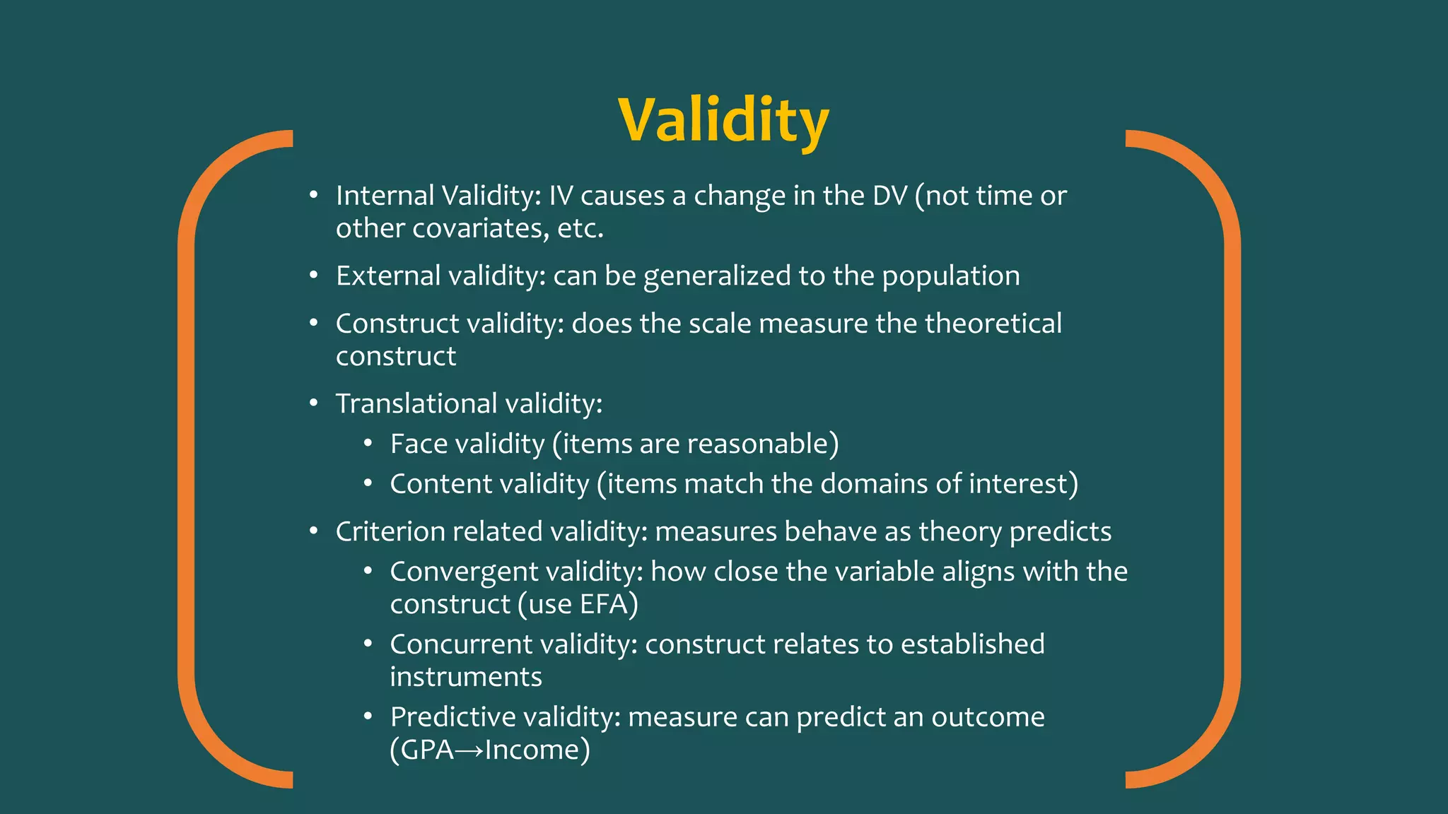Validity
• Internal Validity: IV causes a change in the DV (not time or
other covariates, etc.
• External validity: can be generalized to the population
• Construct validity: does the scale measure the theoretical
construct
• Translational validity:
• Face validity (items are reasonable)
• Content validity (items match the domains of interest)
• Criterion related validity: measures behave as theory predicts
• Convergent validity: how close the variable aligns with the
construct (use EFA)
• Concurrent validity: construct relates to established
instruments
• Predictive validity: measure can predict an outcome
(GPA→Income)
 