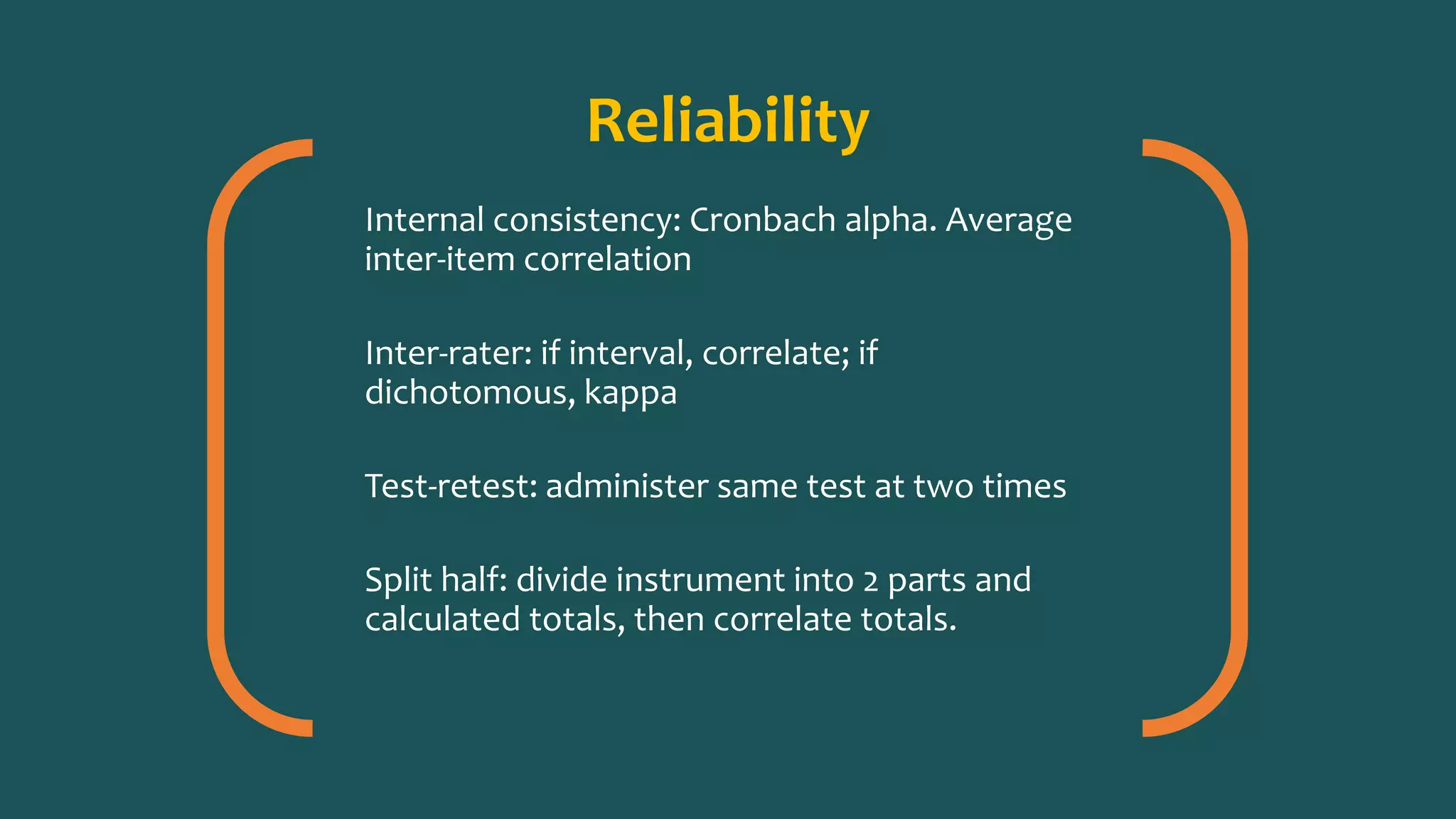 Reliability
Internal consistency: Cronbach alpha. Average
inter-item correlation
Inter-rater: if interval, correlate; if
dichotomous, kappa
Test-retest: administer same test at two times
Split half: divide instrument into 2 parts and
calculated totals, then correlate totals.
 