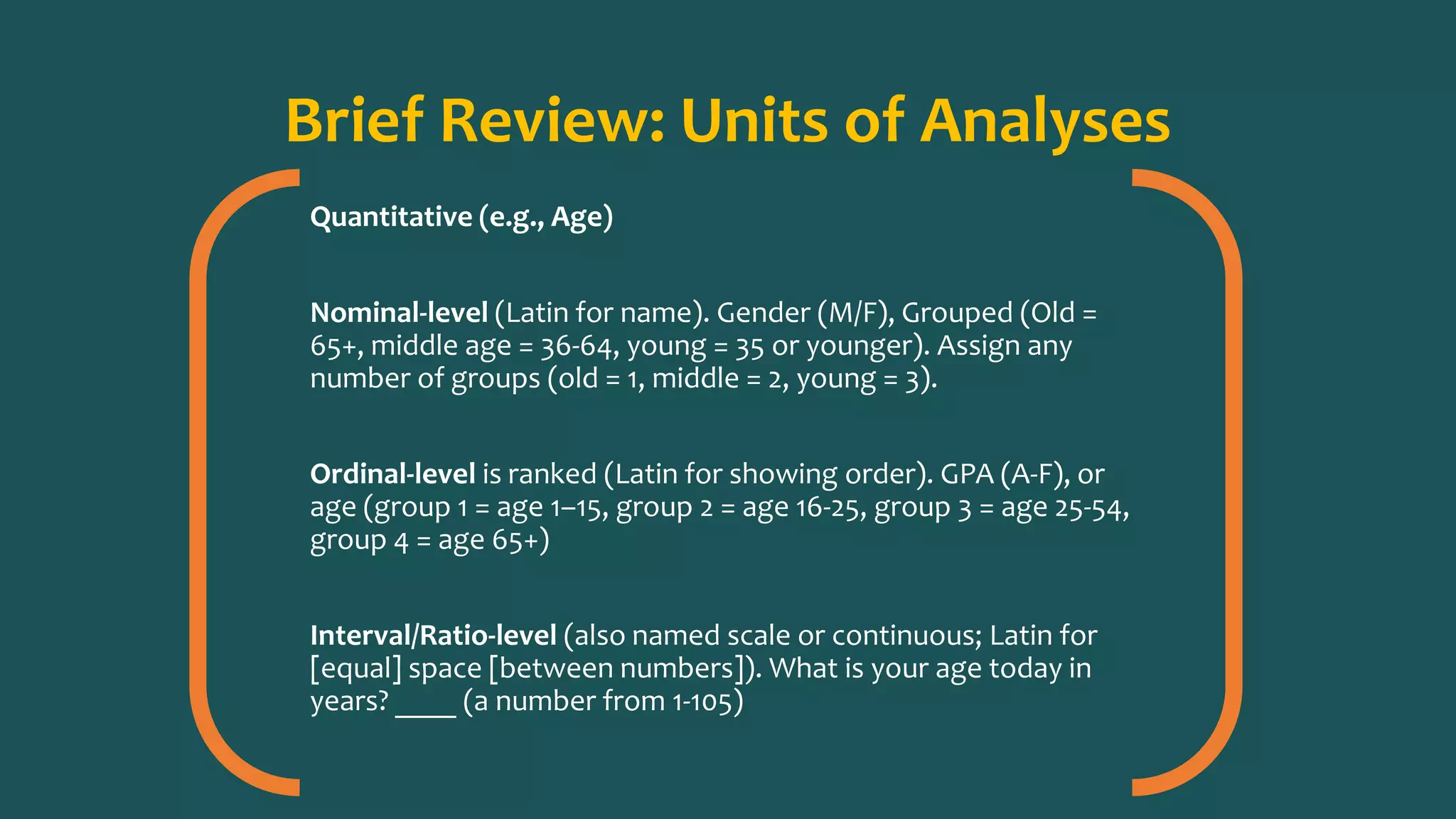 Brief Review: Units of Analyses
Quantitative (e.g., Age)
Nominal-level (Latin for name). Gender (M/F), Grouped (Old =
65+, middle age = 36-64, young = 35 or younger). Assign any
number of groups (old = 1, middle = 2, young = 3).
Ordinal-level is ranked (Latin for showing order). GPA (A-F), or
age (group 1 = age 1–15, group 2 = age 16-25, group 3 = age 25-54,
group 4 = age 65+)
Interval/Ratio-level (also named scale or continuous; Latin for
[equal] space [between numbers]). What is your age today in
years? ____ (a number from 1-105)
 