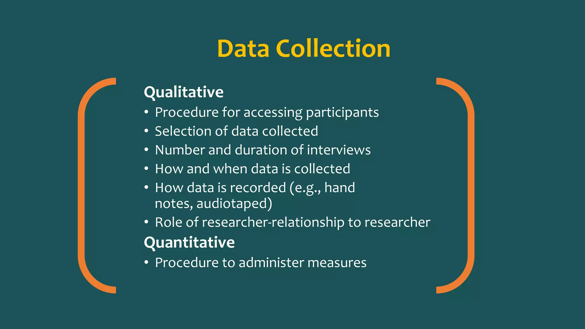 Data Collection
Qualitative
• Procedure for accessing participants
• Selection of data collected
• Number and duration of interviews
• How and when data is collected
• How data is recorded (e.g., hand
notes, audiotaped)
• Role of researcher-relationship to researcher
Quantitative
• Procedure to administer measures
 