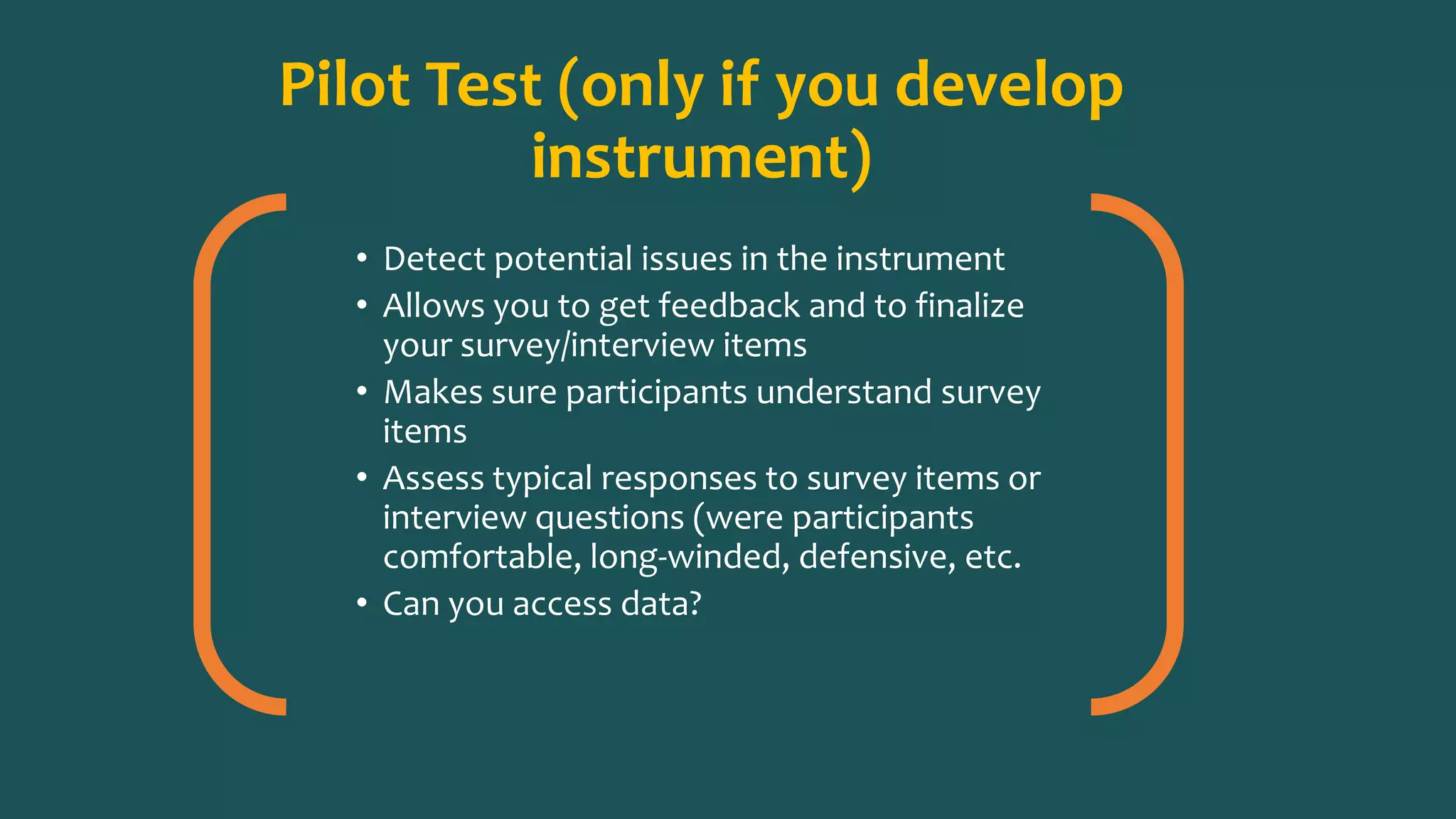 Pilot Test (only if you develop
instrument)
• Detect potential issues in the instrument
• Allows you to get feedback and to finalize
your survey/interview items
• Makes sure participants understand survey
items
• Assess typical responses to survey items or
interview questions (were participants
comfortable, long-winded, defensive, etc.
• Can you access data?
 