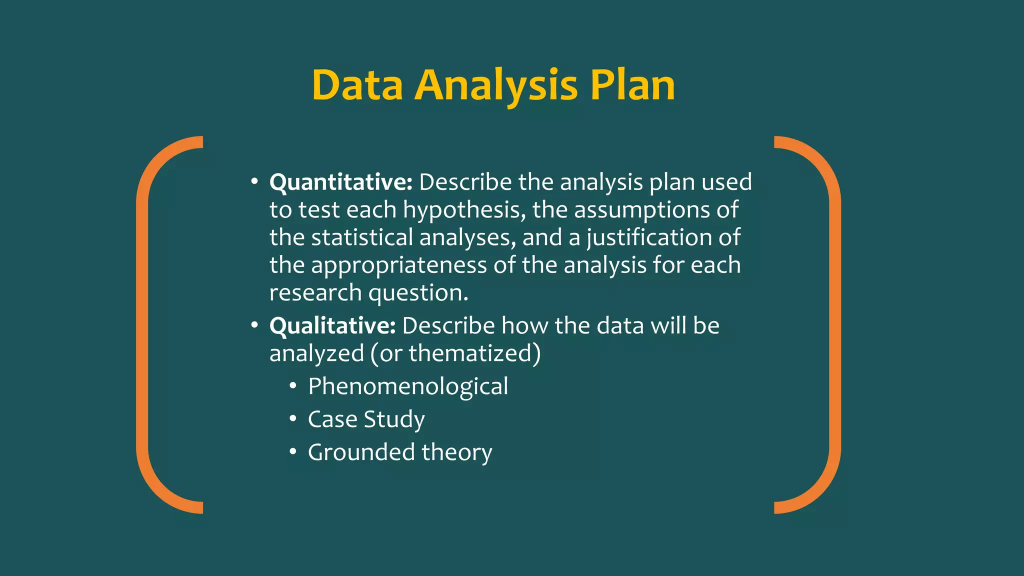 Data Analysis Plan
• Quantitative: Describe the analysis plan used
to test each hypothesis, the assumptions of
the statistical analyses, and a justification of
the appropriateness of the analysis for each
research question.
• Qualitative: Describe how the data will be
analyzed (or thematized)
• Phenomenological
• Case Study
• Grounded theory
 
