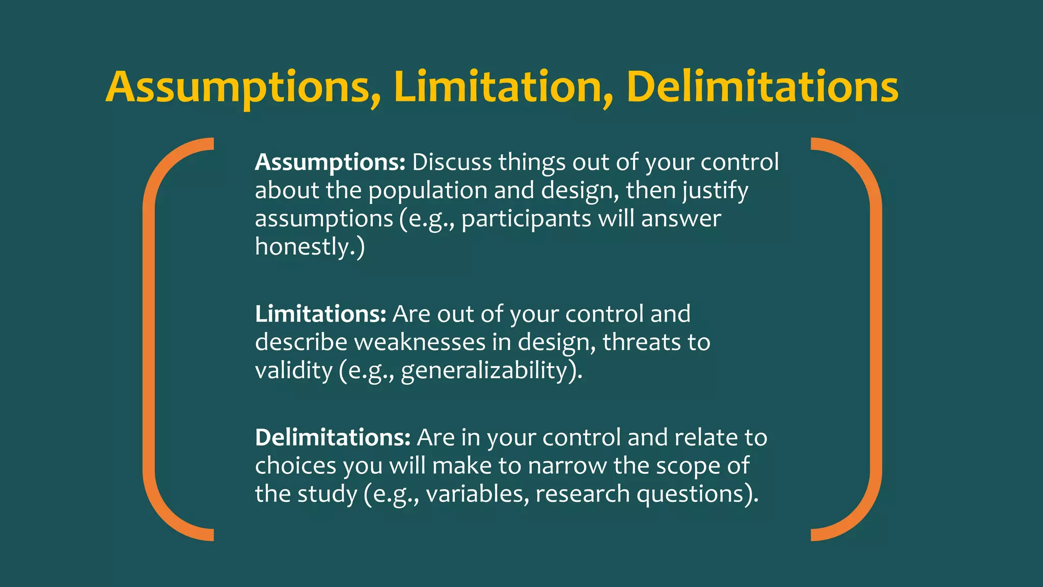 Assumptions, Limitation, Delimitations
Assumptions: Discuss things out of your control
about the population and design, then justify
assumptions (e.g., participants will answer
honestly.)
Limitations: Are out of your control and
describe weaknesses in design, threats to
validity (e.g., generalizability).
Delimitations: Are in your control and relate to
choices you will make to narrow the scope of
the study (e.g., variables, research questions).
 