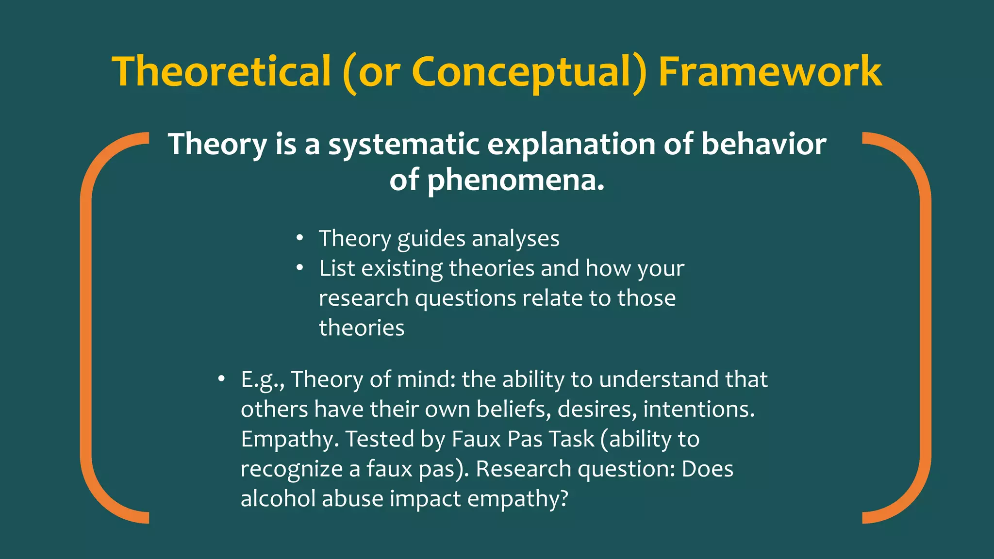 Theoretical (or Conceptual) Framework
Theory is a systematic explanation of behavior
of phenomena.
• Theory guides analyses
• List existing theories and how your
research questions relate to those
theories
• E.g., Theory of mind: the ability to understand that
others have their own beliefs, desires, intentions.
Empathy. Tested by Faux Pas Task (ability to
recognize a faux pas). Research question: Does
alcohol abuse impact empathy?
 