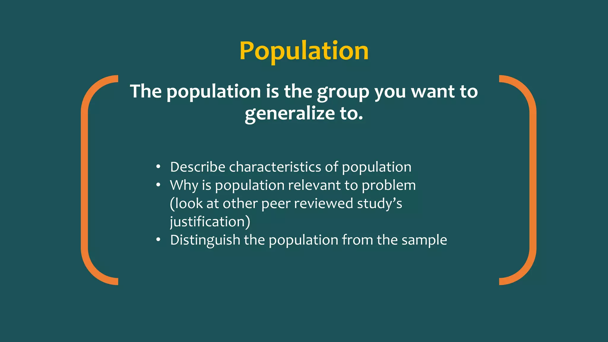 Population
The population is the group you want to
generalize to.
• Describe characteristics of population
• Why is population relevant to problem
(look at other peer reviewed study’s
justification)
• Distinguish the population from the sample
 