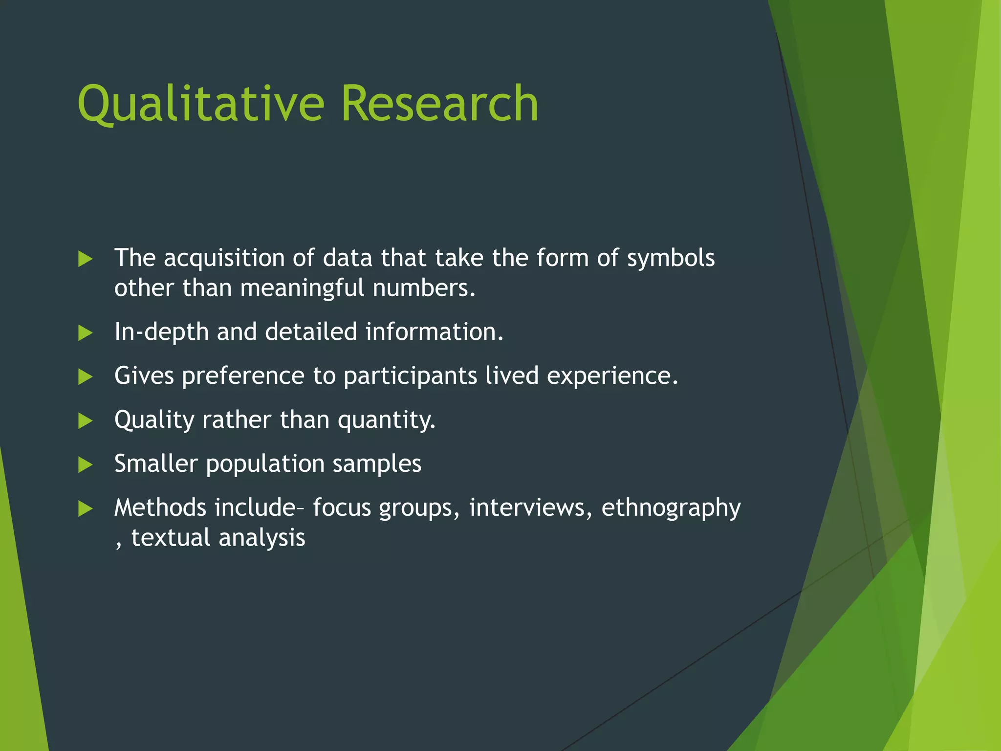 Qualitative Research
 The acquisition of data that take the form of symbols
other than meaningful numbers.
 In-depth and detailed information.
 Gives preference to participants lived experience.
 Quality rather than quantity.
 Smaller population samples
 Methods include– focus groups, interviews, ethnography
, textual analysis
 