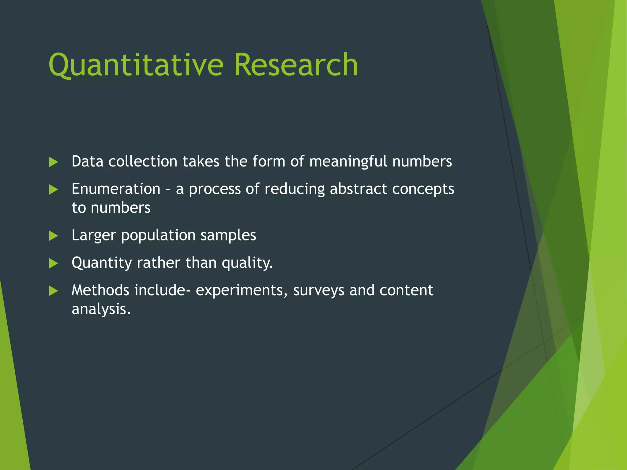 Quantitative Research
 Data collection takes the form of meaningful numbers
 Enumeration – a process of reducing abstract concepts
to numbers
 Larger population samples
 Quantity rather than quality.
 Methods include- experiments, surveys and content
analysis.
 