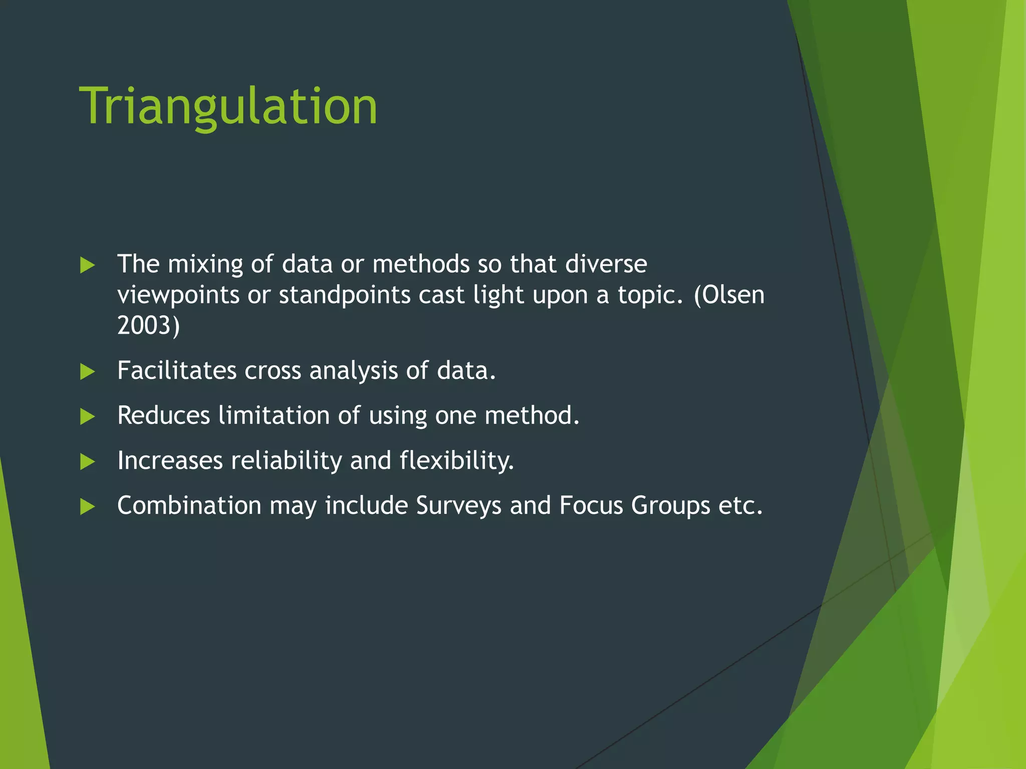 Triangulation
 The mixing of data or methods so that diverse
viewpoints or standpoints cast light upon a topic. (Olsen
2003)
 Facilitates cross analysis of data.
 Reduces limitation of using one method.
 Increases reliability and flexibility.
 Combination may include Surveys and Focus Groups etc.
 