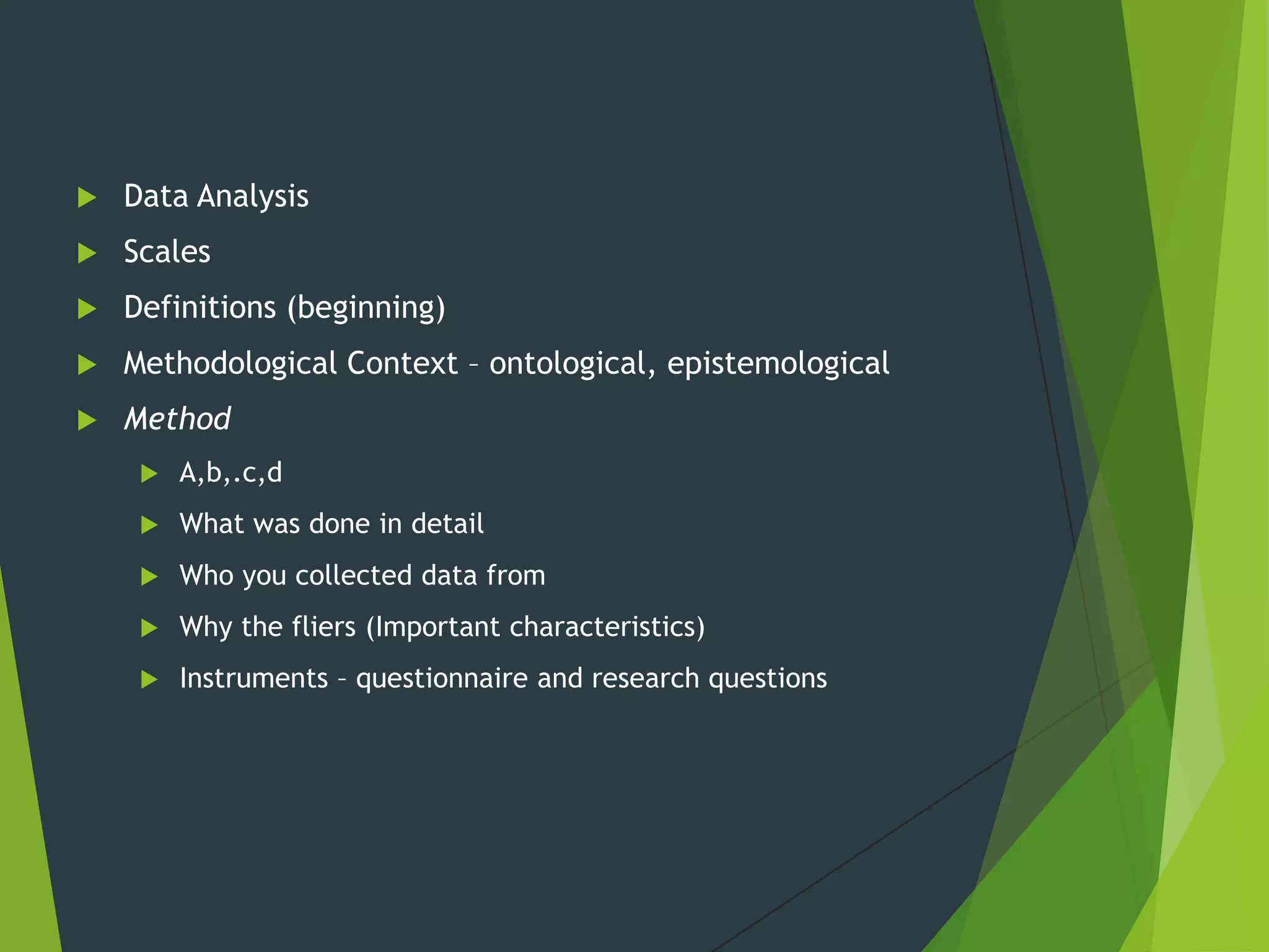  Data Analysis
 Scales
 Definitions (beginning)
 Methodological Context – ontological, epistemological
 Method
 A,b,.c,d
 What was done in detail
 Who you collected data from
 Why the fliers (Important characteristics)
 Instruments – questionnaire and research questions
 