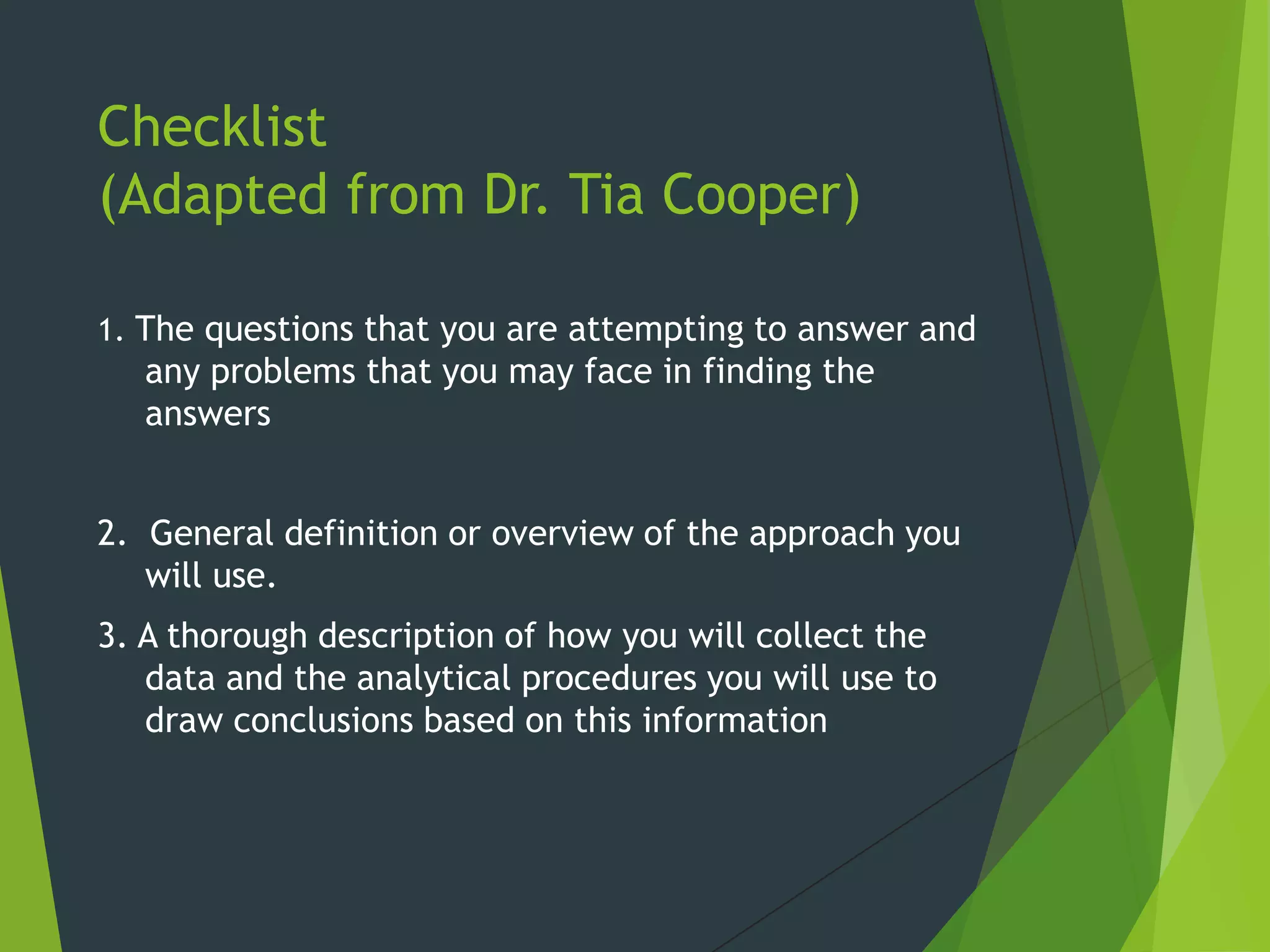 Checklist
(Adapted from Dr. Tia Cooper)
1. The questions that you are attempting to answer and
any problems that you may face in finding the
answers
2. General definition or overview of the approach you
will use.
3. A thorough description of how you will collect the
data and the analytical procedures you will use to
draw conclusions based on this information
 