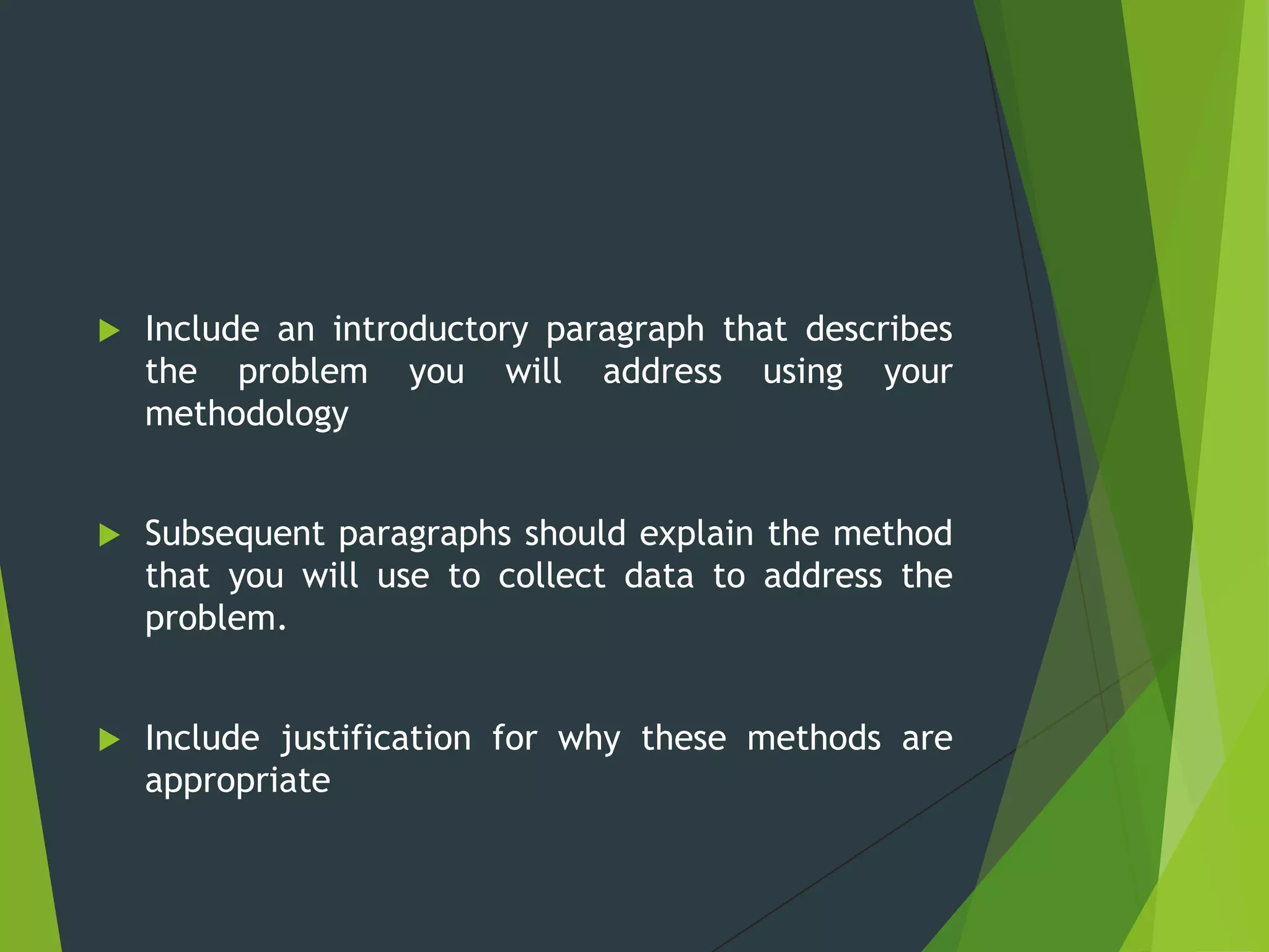  Include an introductory paragraph that describes
the problem you will address using your
methodology
 Subsequent paragraphs should explain the method
that you will use to collect data to address the
problem.
 Include justification for why these methods are
appropriate
 