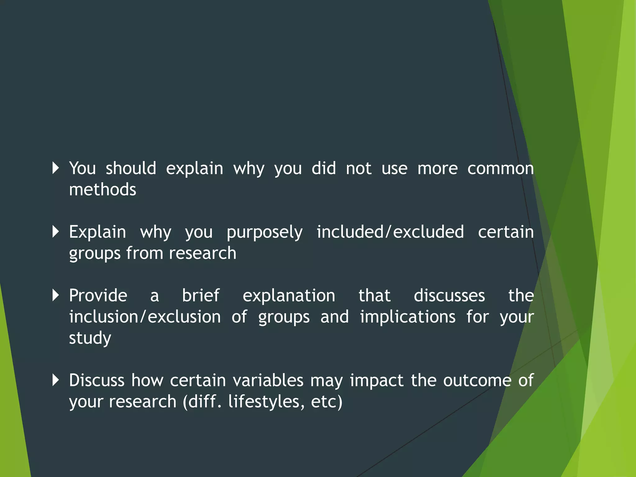  You should explain why you did not use more common
methods
 Explain why you purposely included/excluded certain
groups from research
 Provide a brief explanation that discusses the
inclusion/exclusion of groups and implications for your
study
 Discuss how certain variables may impact the outcome of
your research (diff. lifestyles, etc)
 