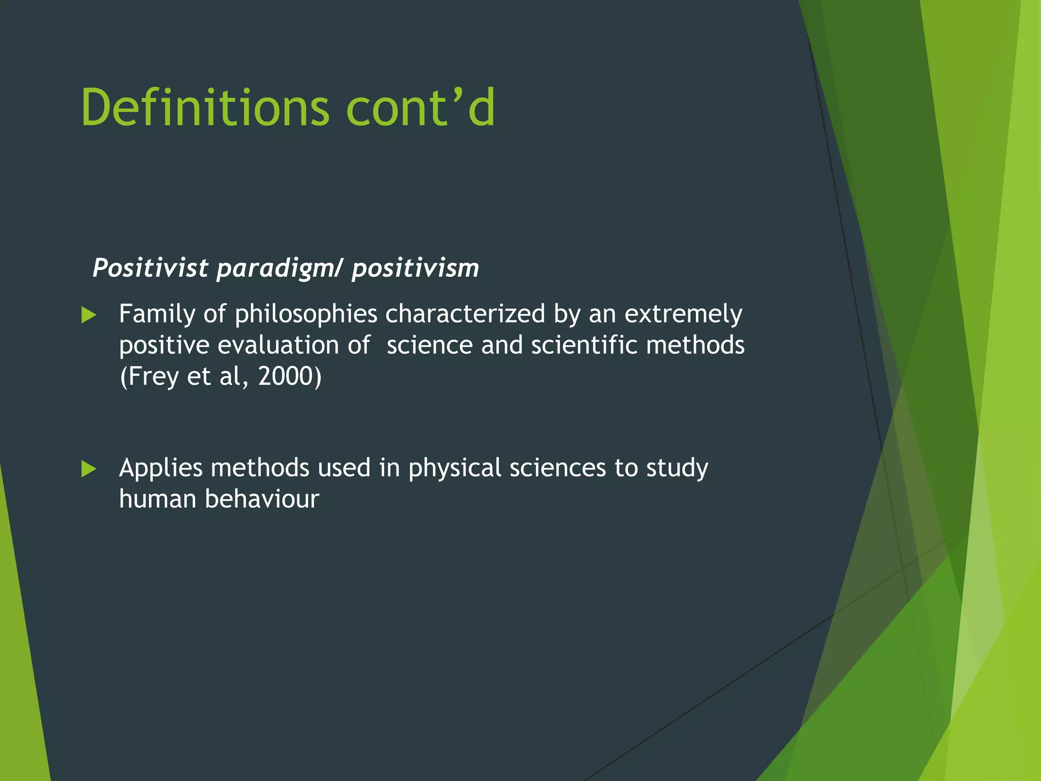 Definitions cont’d
Positivist paradigm/ positivism
 Family of philosophies characterized by an extremely
positive evaluation of science and scientific methods
(Frey et al, 2000)
 Applies methods used in physical sciences to study
human behaviour
 
